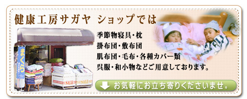 健康工房サガヤのショップ（お店）では、季節物寝具、枕、掛布団、敷布団、肌布団、座布団、毛布、各種カバー類、呉服、和小物などの販売と、呉服、布団のメンテナンス相談などを承っております。