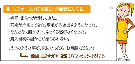 羽毛掛布団リフォームの目安は、襟元などの汚れが目立ってきたり、羽毛が飛び出すようになってきた。また、羽毛の片寄りや湿っぽいなどです。気になりだしたら、サガヤへお電話下さい。電話番号は、０７２-６９５－８９７６です。